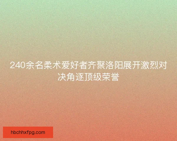 240余名柔术爱好者齐聚洛阳展开激烈对决角逐顶级荣誉