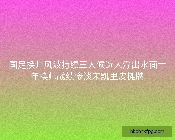国足换帅风波持续三大候选人浮出水面十年换帅战绩惨淡宋凯里皮摊牌