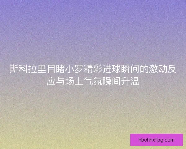 斯科拉里目睹小罗精彩进球瞬间的激动反应与场上气氛瞬间升温