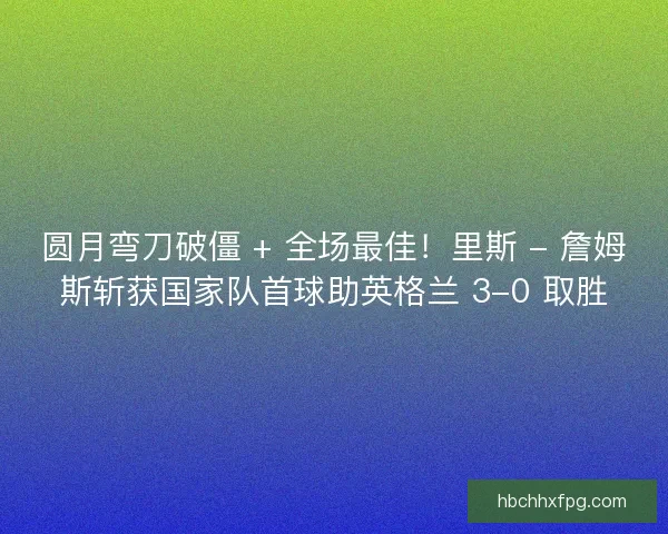 圆月弯刀破僵 + 全场最佳！里斯 - 詹姆斯斩获国家队首球助英格兰 3-0 取胜