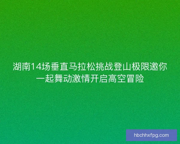 湖南14场垂直马拉松挑战登山极限邀你一起舞动激情开启高空冒险 湖南14场垂直马拉松挑战登山极限邀你一起舞动激情开启高空冒险