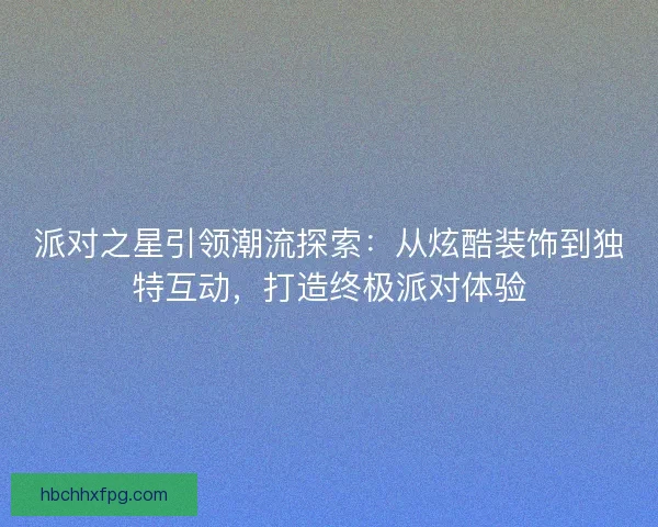 派对之星引领潮流探索：从炫酷装饰到独特互动，打造终极派对体验