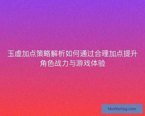 玉虚加点策略解析如何通过合理加点提升角色战力与游戏体验