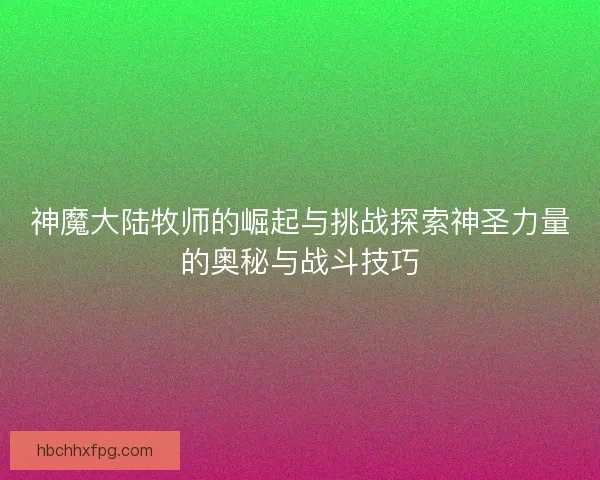 神魔大陆牧师的崛起与挑战探索神圣力量的奥秘与战斗技巧