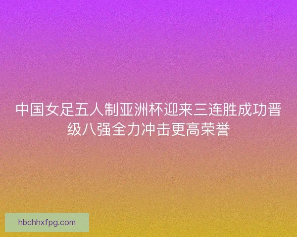 中国女足五人制亚洲杯迎来三连胜成功晋级八强全力冲击更高荣誉