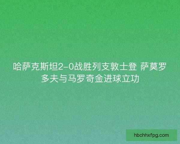哈萨克斯坦2-0战胜列支敦士登 萨莫罗多夫与马罗奇金进球立功