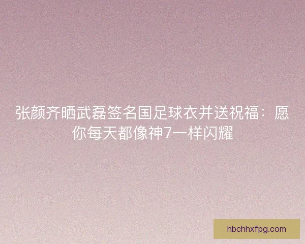 张颜齐晒武磊签名国足球衣并送祝福：愿你每天都像神7一样闪耀