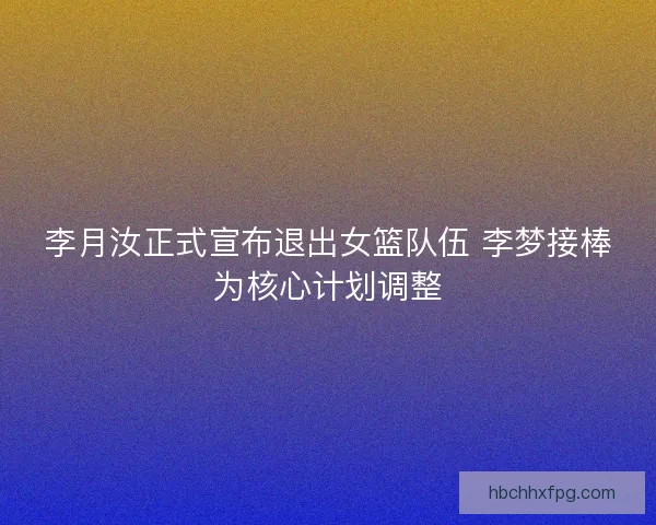 李月汝正式宣布退出女篮队伍 李梦接棒为核心计划调整