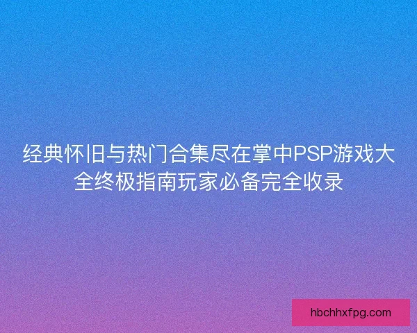 经典怀旧与热门合集尽在掌中PSP游戏大全终极指南玩家必备完全收录