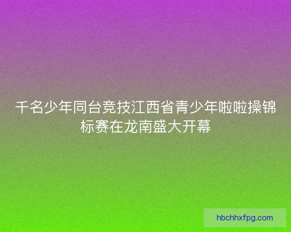 千名少年同台竞技江西省青少年啦啦操锦标赛在龙南盛大开幕