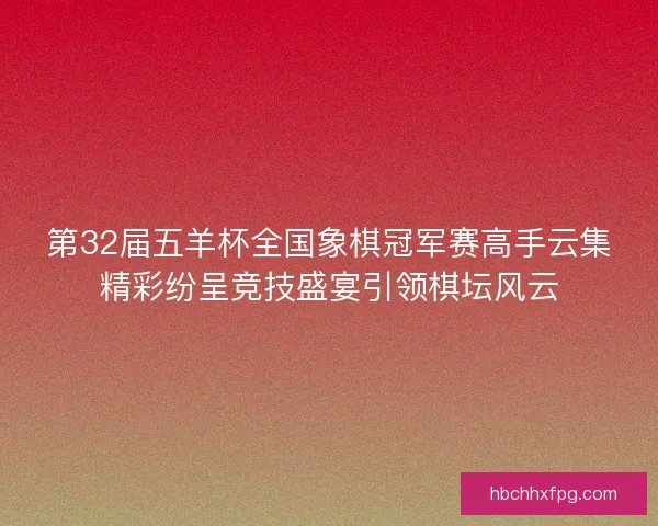 第32届五羊杯全国象棋冠军赛高手云集精彩纷呈竞技盛宴引领棋坛风云