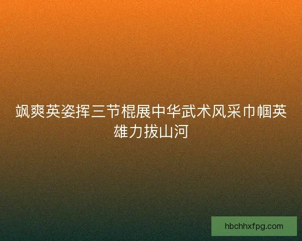 飒爽英姿挥三节棍展中华武术风采巾帼英雄力拔山河