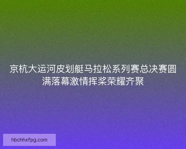 京杭大运河皮划艇马拉松系列赛总决赛圆满落幕激情挥桨荣耀齐聚 京杭大运河皮划艇马拉松系列赛总决赛圆满落幕激情挥桨荣耀齐聚