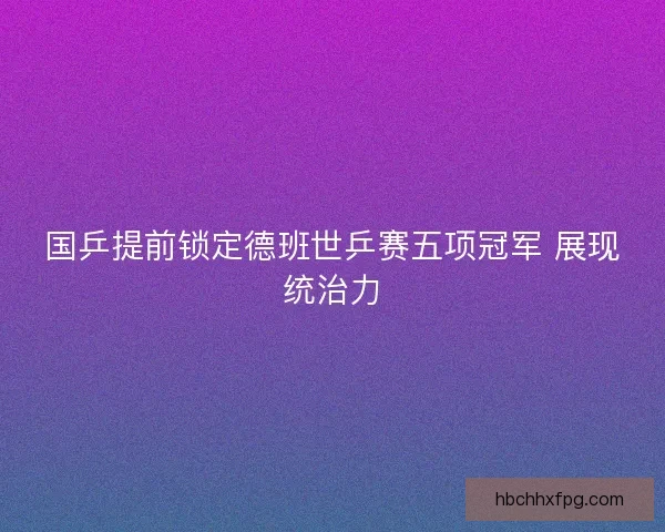 国乒提前锁定德班世乒赛五项冠军 展现统治力 国乒提前锁定德班世乒赛五项冠军 展现统治力