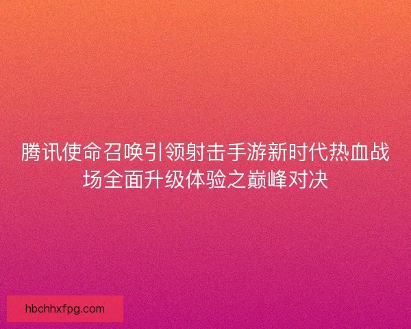 腾讯使命召唤引领射击手游新时代热血战场全面升级体验之巅峰对决