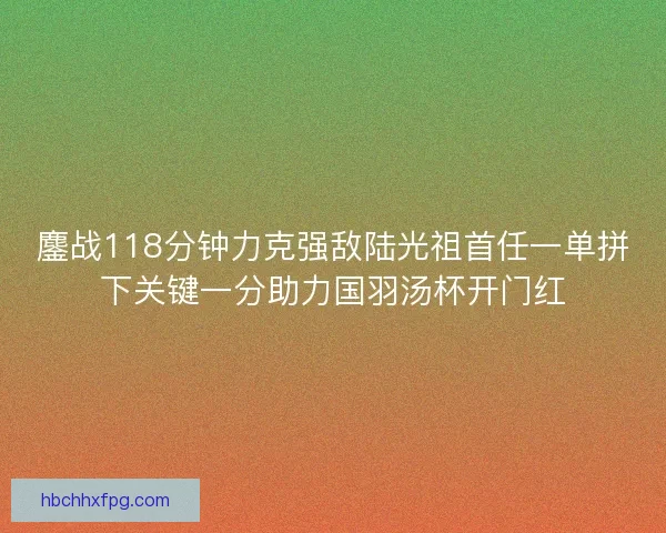 鏖战118分钟力克强敌陆光祖首任一单拼下关键一分助力国羽汤杯开门红 鏖战118分钟力克强敌陆光祖首任一单拼下关键一分助力国羽汤杯开门红