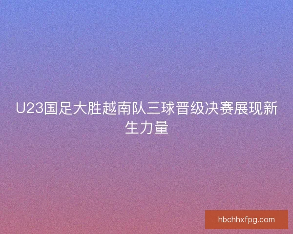 U23国足大胜越南队三球晋级决赛展现新生力量 U23国足大胜越南队三球晋级决赛展现新生力量