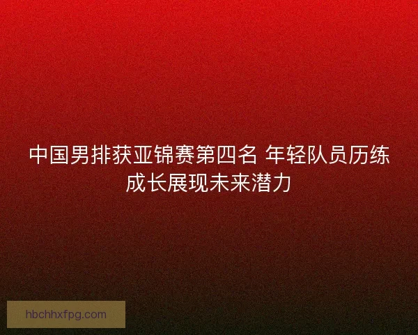 中国男排获亚锦赛第四名 年轻队员历练成长展现未来潜力 中国男排获亚锦赛第四名 年轻队员历练成长展现未来潜力