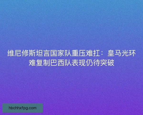 维尼修斯坦言国家队重压难扛:皇马光环难复制巴西队表现仍待突破 维尼修斯坦言国家队重压难扛:皇马光环难复制巴西队表现仍待突破