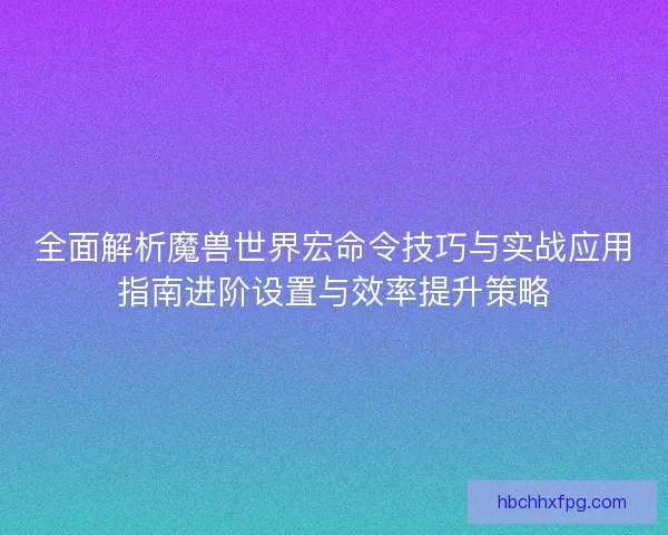 全面解析魔兽世界宏命令技巧与实战应用指南进阶设置与效率提升策略 全面解析魔兽世界宏命令技巧与实战应用指南进阶设置与效率提升策略