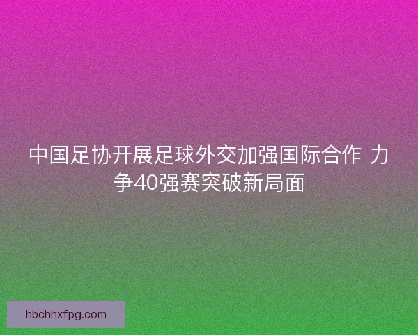 中国足协开展足球外交加强国际合作 力争40强赛突破新局面