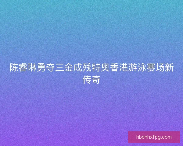 陈睿琳勇夺三金成残特奥香港游泳赛场新传奇
