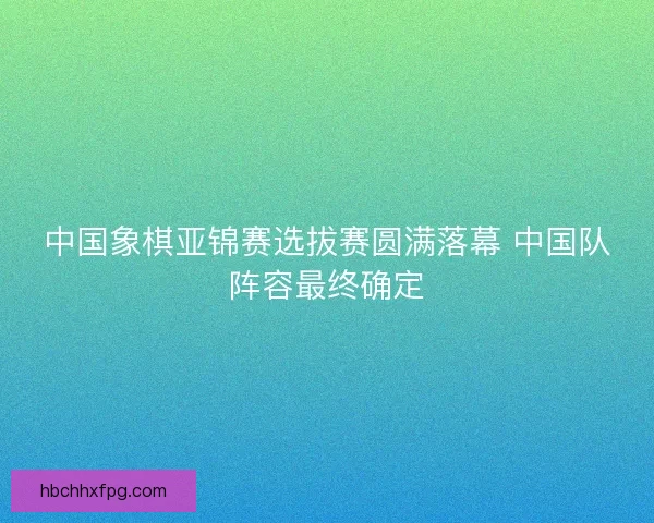 中国象棋亚锦赛选拔赛圆满落幕 中国队阵容最终确定