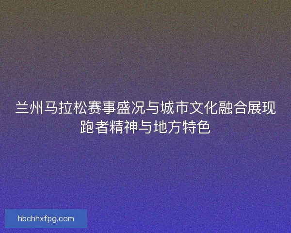 兰州马拉松赛事盛况与城市文化融合展现跑者精神与地方特色