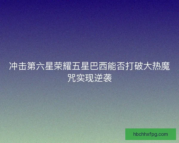 冲击第六星荣耀五星巴西能否打破大热魔咒实现逆袭