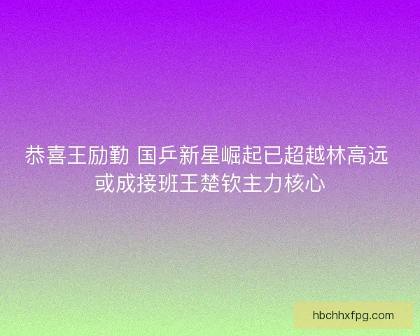 恭喜王励勤 国乒新星崛起已超越林高远 或成接班王楚钦主力核心